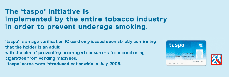 The etaspof initiative is implemented by the entire tobacco industry in order to prevent underage smoking. etaspof is an age verification IC card only issued upon strictly confirming that the holder is an adult, with the aim of preventing underaged consumers from purchasing cigarettes from vending machines.  etaspof cards were introduced nationwide in July 2008. 